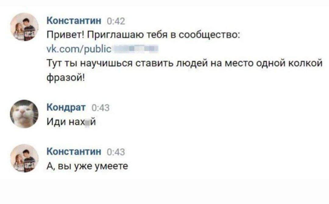 Константин 0:42 Привет! Приглашаю тебя в сообщество: vk.com/public Тут ты научишься ставить людей на место одной колкой фразой! Кондрат 0:43 Иди Haxen Константин 0:43 A, вы уже умеете