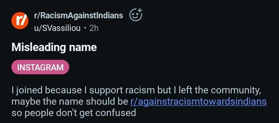 и r/RacismAgainstindians u/SVassiliou Misleading name joined because support racism but left the community, maybe the name should be r/againstracismtowardsindians so people dont get confused