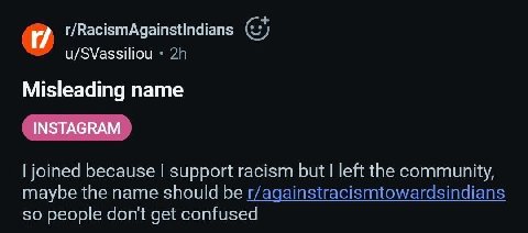 и r/RacismAgainstindians u/SVassiliou Misleading name joined because support racism but left the community, maybe the name should be r/againstracismtowardsindians so people dont get confused
