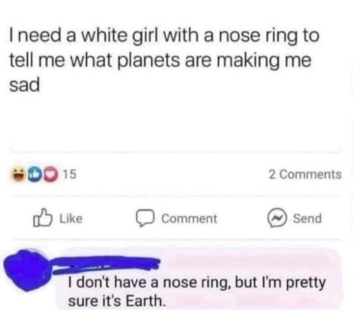 need a white girl with a nose ring to tell me what planets are making me sad 2 Comments Like Comment Send don't have a nose ring, but pretty sure it's Earth.