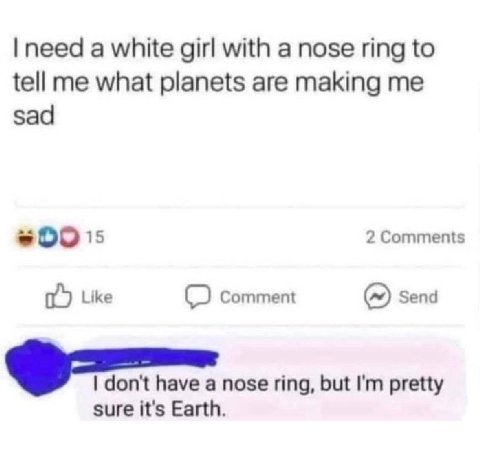 need a white girl with a nose ring to tell me what planets are making me sad 2 Comments Like Comment Send don't have a nose ring, but pretty sure it's Earth.
