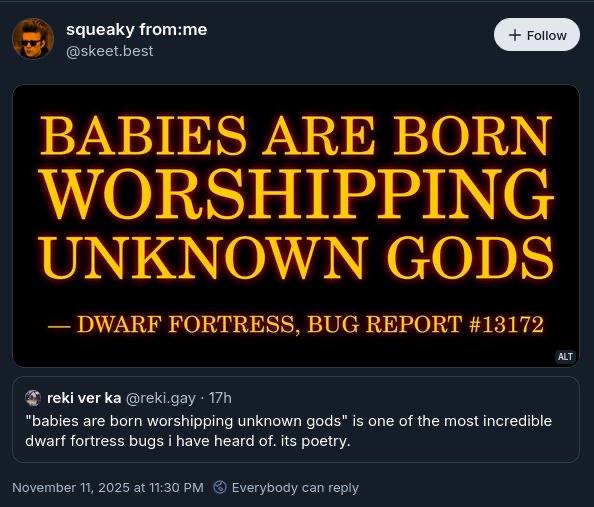 squeaky from:me BABIES ARE BORN WORSHIPPING UNKNOWN GODS FORTRESS BUG REPORT #13172 reki ver “babies are born worshipping unknown gods” is one of the most incredible dwarf fortress bugs have heard of.