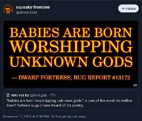 squeaky from:me BABIES ARE BORN WORSHIPPING UNKNOWN GODS FORTRESS BUG REPORT #13172 reki ver “babies are born worshipping unknown gods” is one of the most incredible dwarf fortress bugs have heard of.