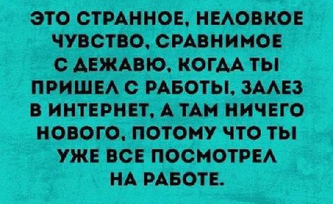 ЭТО СТРАННОЕ, НЕЛОВКОЕ ЧУВСТВО, СРАВНИМОЕ С ДЕЖАВЮ, КОГДА ПРИШЕЛ С ЗАЛЕЗ В ИНТЕРНЕТ, А ТАМ НИЧЕГО НОВОГО, ПОТОМУ ЧТО ТЫ УЖЕ ВСЕ ПОСМОТРЕЛ НА РАБОТЕ.