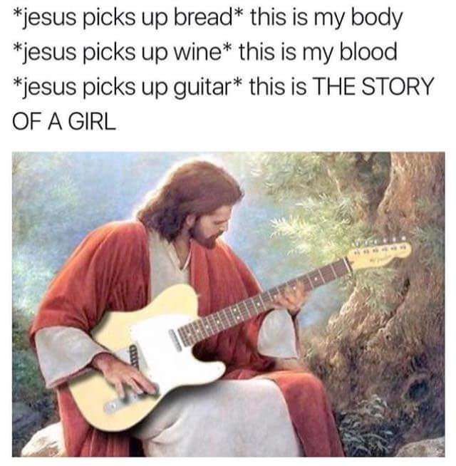*jesus picks up this is my body *jesus picks up wine* this is my blood *iesus picks up guitar* this is THE STORY OF A GIRL