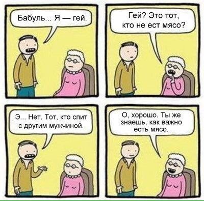 Бабуль... Я гей. Гей? Это тот, кто не ест мясо? PSO 3... Нет. Тот, кто спит О, хорошо. Ты же знаешь, как важно с другим мужчиной. есть мясо.