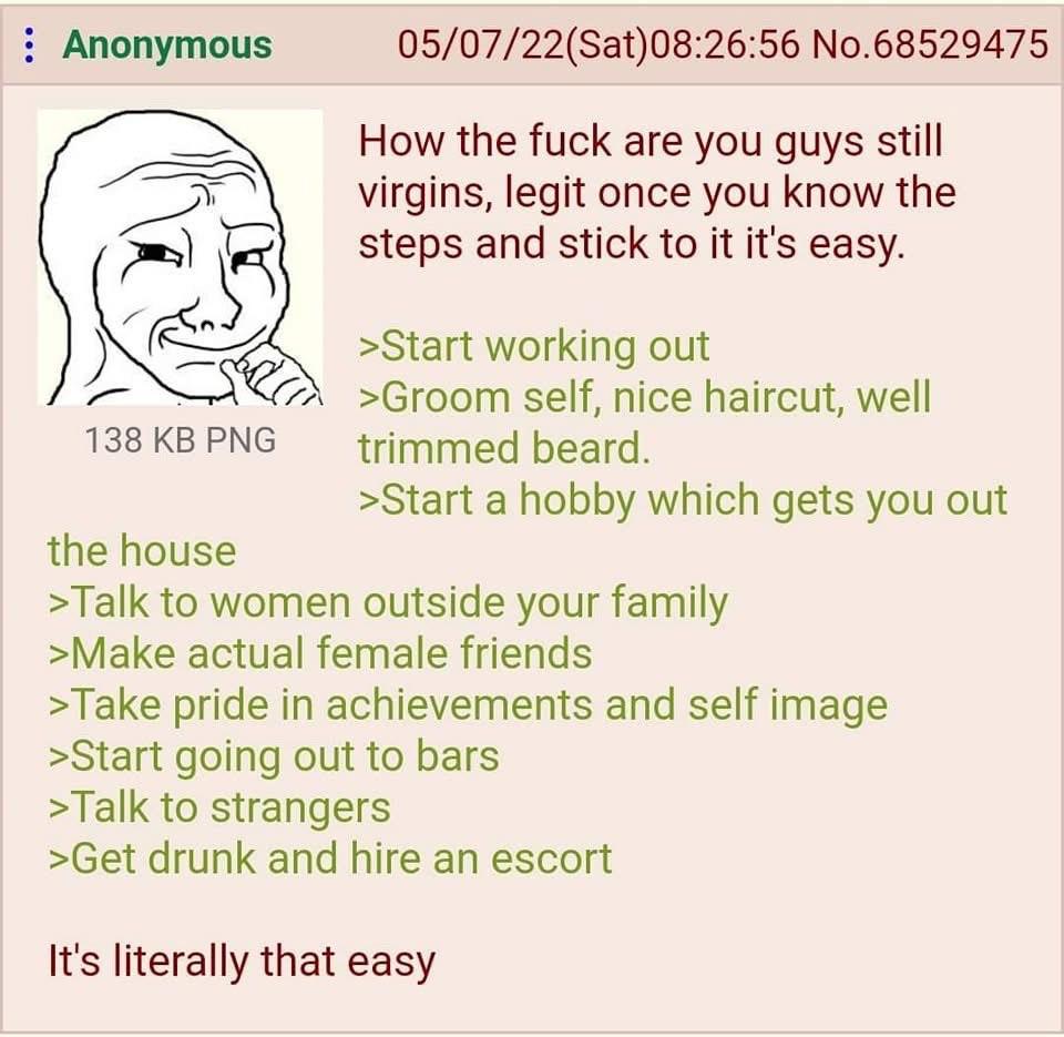 Anonymous 05/07/22(Sat)08:26:56 No.68529475 How the fuck are you guys still virgins, legit once you know the К steps and stick to it it's easy. >Start working out >Groom self, nice haircut, well 138KB