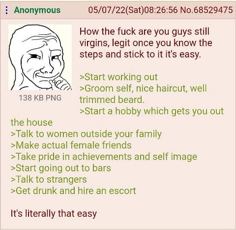 Anonymous 05/07/22(Sat)08:26:56 No.68529475 How the fuck are you guys still virgins, legit once you know the К steps and stick to it it's easy. >Start working out >Groom self, nice haircut, well 138KB