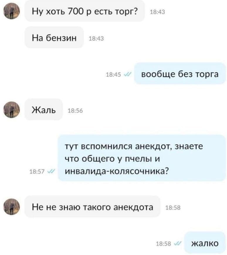 18:43 Ну хоть 700 есть торг? 18:43 На бензин 18:45 вообще без торга Жаль 18:56 тут вспомнился анекдот, знаете что общего у пчелы и 18:57 инвалида-колясочника? He не знаю такого анекдота 13:58 18:58 жа