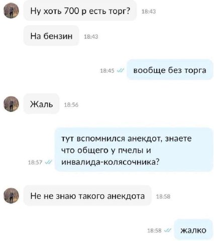 18:43 Ну хоть 700 есть торг? 18:43 На бензин 18:45 вообще без торга Жаль 18:56 тут вспомнился анекдот, знаете что общего у пчелы и 18:57 инвалида-колясочника? He не знаю такого анекдота 13:58 18:58 жа