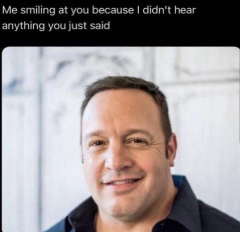 Me smiling at you because didn't hear anything you just said 2
