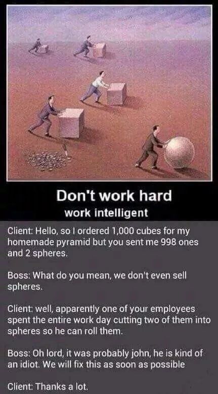 Don't work hard work intelligent Client: Hello, so ordered 1,000 cubes for my homemade pyramid but you sent me 998 ones and 2 spheres. Boss: What you mean, we don't even sell spheres. Client: well, ap