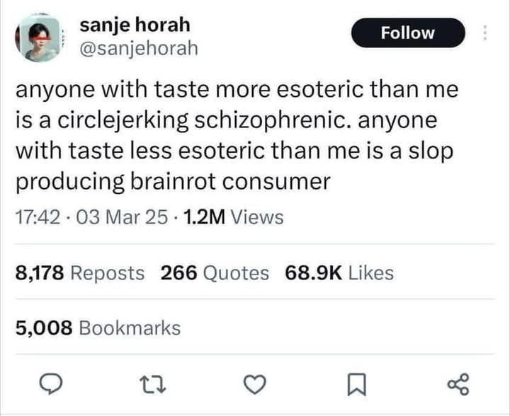 к @sanjehorah anyone with taste more esoteric than me is a circlejerking schizophrenic. anyone with taste less esoteric than me is a slop producing brainrot consumer 17:42 Mar Views 8,178 Reposts 266 