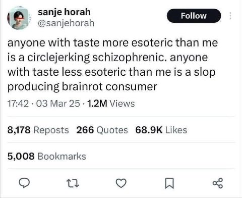 к @sanjehorah anyone with taste more esoteric than me is a circlejerking schizophrenic. anyone with taste less esoteric than me is a slop producing brainrot consumer 17:42 Mar Views 8,178 Reposts 266 