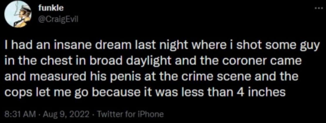 had an insane dream last night where 1 shot some guy in the chest in broad daylight and the coroner came and measured his penis at the crime scene and the cops let me because it was less than 4 inches