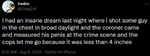 had an insane dream last night where 1 shot some guy in the chest in broad daylight and the coroner came and measured his penis at the crime scene and the cops let me because it was less than 4 inches