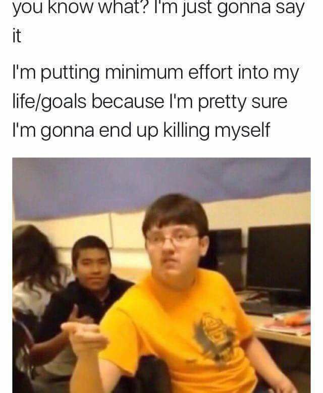 you KNOW just gonna say it putting minimum effort into my life/goals because pretty sure gonna end up killing myself