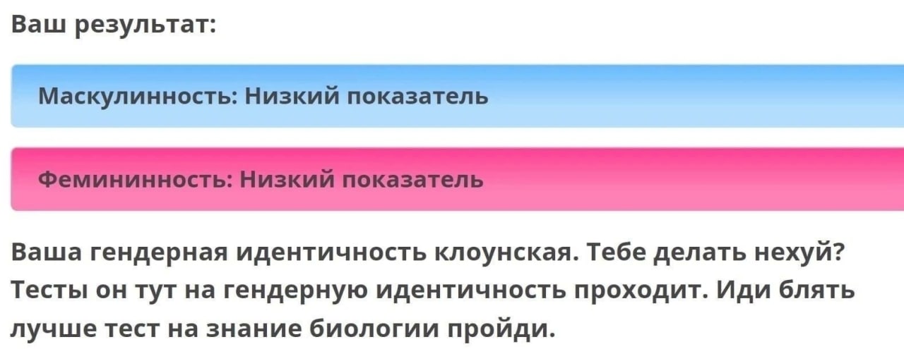 Ваш результат: у 7 Ваша гендерная идентичность клоунская. Тебе делать нехуй? Тесты он тут на гендерную идентичность проходит. Иди блять лучше тест на знание биологии пройди.