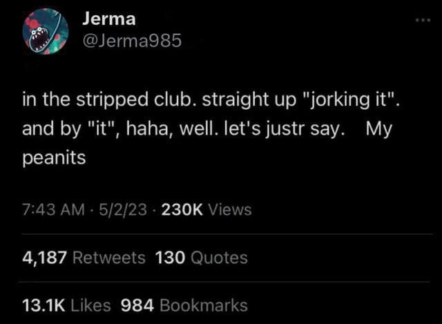 Jerma @Jerma985 in the stripped club. straight up "jorking it". and "it", haha, well. let's justr say. My peanits 7:43 5/2/23 Views 4,187 Retweets 130 Quotes Likes 984 Bookmarks