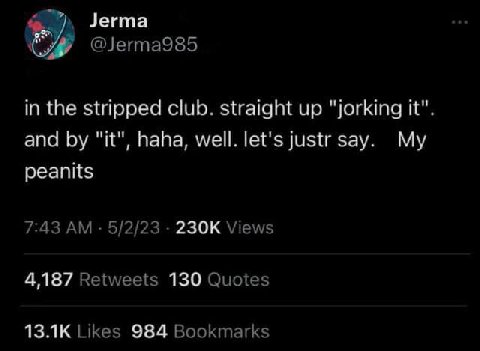 Jerma @Jerma985 in the stripped club. straight up "jorking it". and "it", haha, well. let's justr say. My peanits 7:43 5/2/23 Views 4,187 Retweets 130 Quotes Likes 984 Bookmarks