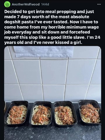 Decided to get into meal prepping and just made 7 days worth of the most absolute dogshit pasta I've ever tasted. Now have to come home from my horrible minimum wage job everyday and sit down and forc