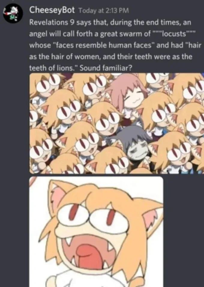 CheeseyBot Today at 213 9 says that, during the end times, an angel will call forth a great swarm of whose “faces resemble human faces” and had “hair as the hair of women, and their teeth were as the 