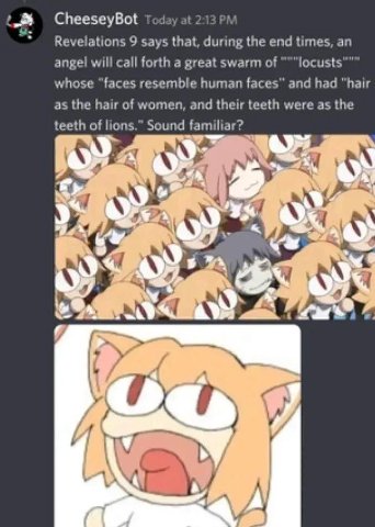 CheeseyBot Today at 213 9 says that, during the end times, an angel will call forth a great swarm of whose “faces resemble human faces” and had “hair as the hair of women, and their teeth were as the 