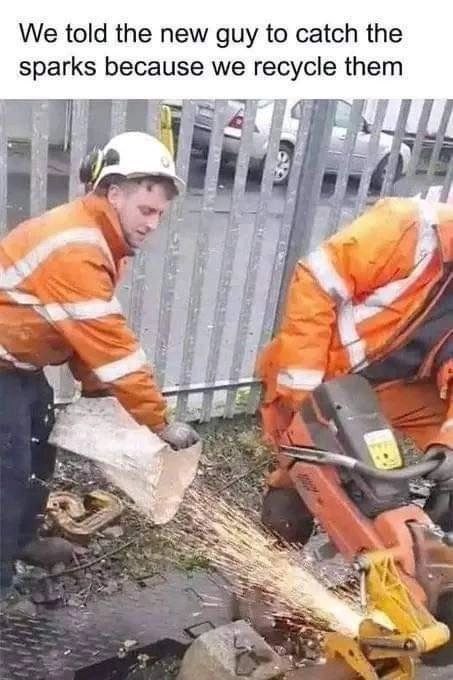 We told the new guy to catch the sparks because we recycle them 3