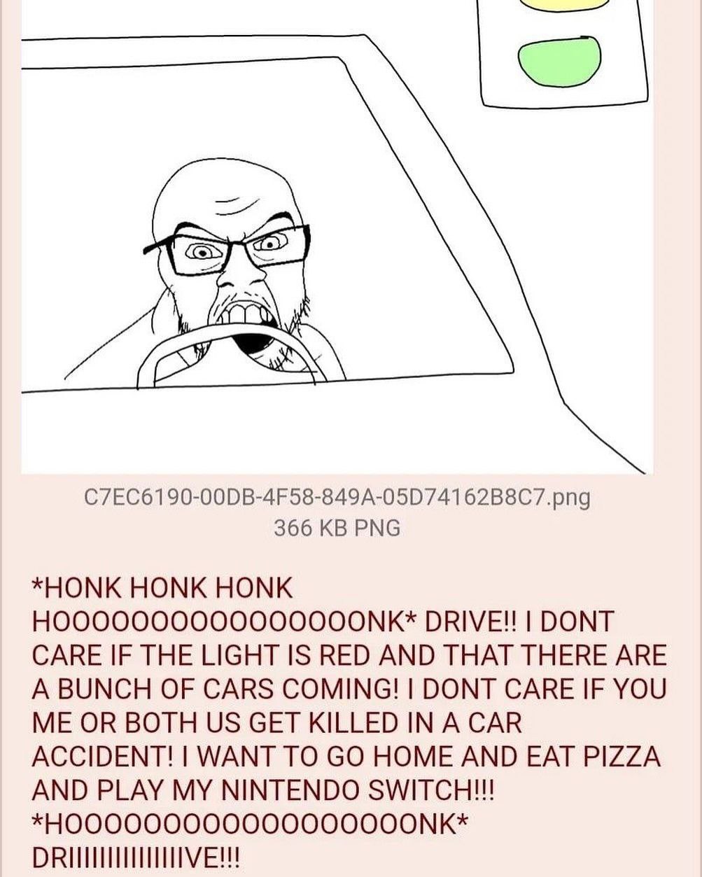 77 366 PNG *HONK HONK HONK DRIVE!! DONT CARE IF THE LIGHT IS RED AND THAT THERE ARE A BUNCH OF CARS COMING! DONT CARE IF YOU ME OR BOTH GET KILLED IN A CAR ACCIDENT! WANT TO HOME AND EAT PIZZA AND PLA