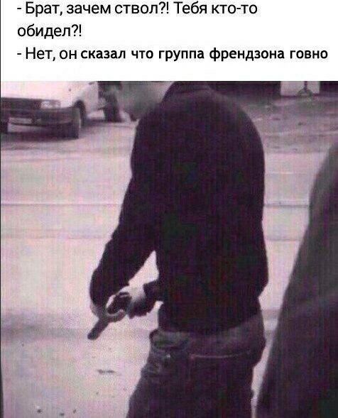 Брат, зачем ствол?! Тебя кто-то обидел?! Нет, он сказал что группа френдзона говно