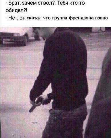 Брат, зачем ствол?! Тебя кто-то обидел?! Нет, он сказал что группа френдзона говно