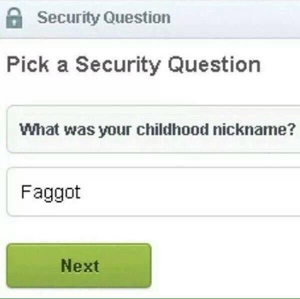 Security Question Pick a Security Question What was your childhood nickname? Faggot