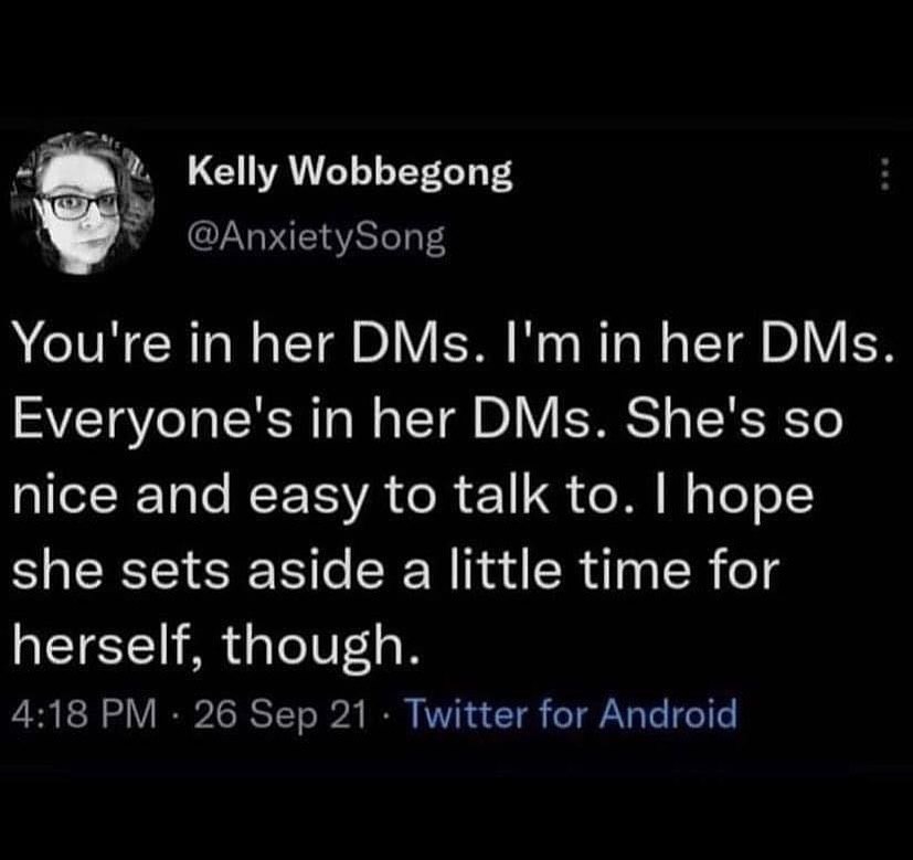 Kelly Wobbegong @AnxietySong You're in her DMs. her DMs Everyone's in her DMs. She's so nice and easy to talk to. hope she sets aside a little time for herself, though. 4:18 26 Sep 21 Twitter for Andr