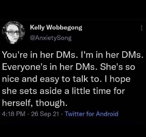 Kelly Wobbegong @AnxietySong You're in her DMs. her DMs Everyone's in her DMs. She's so nice and easy to talk to. hope she sets aside a little time for herself, though. 4:18 26 Sep 21 Twitter for Andr