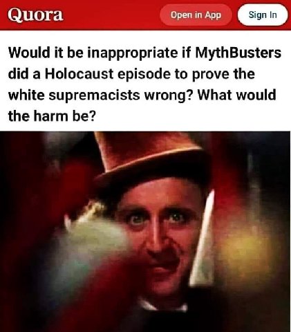 Quora Open in App Would it be inappropriate if MythBusters did a Holocaust episode to prove the white supremacists wrong? What would the harm be?
