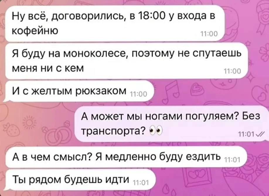 Ну всё, договорились, в 18:00 у входа в кофейню 11:00 Я буду на моноколесе, поэтому не спутаешь меня ни с кем 11:00 И сжелтым рюкзаком А может мы ногами погуляем? Без транспорта? А вчем смысл? Я медле