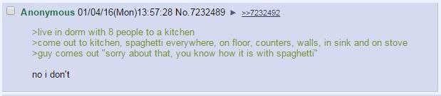 Anonymous 01/04/16(Моп)13:57:28 No.7232489 >live in dorm with 8 people to a kitchen >come out to kitchen, spaghetti everywhere, on floor, counters, walls, and on stove >guy comes out “sory about that,