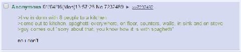 Anonymous 01/04/16(Моп)13:57:28 No.7232489 >live in dorm with 8 people to a kitchen >come out to kitchen, spaghetti everywhere, on floor, counters, walls, and on stove >guy comes out “sory about that,