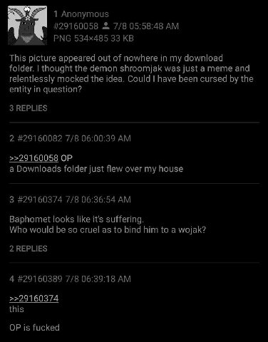 1 Anonymous #29160058 7/8 05:58:48 РМС 33 This picture appeared out of nowhere in my download folder. thought the demon shroomjak was just a meme and relentlessly mocked the idea. Could have been curs