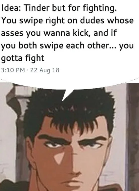 Idea: Tinder but for fighting. You swipe right on dudes whose asses you wanna kick, and if you both swipe each other... you gotta fight 3:10 22 Aug 18