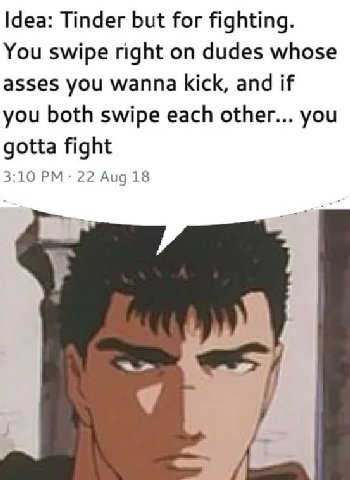 Idea: Tinder but for fighting. You swipe right on dudes whose asses you wanna kick, and if you both swipe each other... you gotta fight 3:10 22 Aug 18