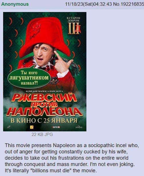 Anonymous 11/18/23(Sat)04:32:43 No.192216835 BCTAPOM ДОБРОМ lex Ты кого лягушатником назвал?! КОМЕАИ ВКИНО 25 ЯНВА 22 JPG This movie presents Napoleon as a sociopathic incel who, out of anger for gett