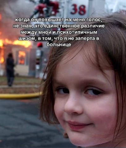 когда он повышает на меня голос, не зная, что единственное различие между мной и психотипичным шизом, в том, что я не заперта в больнице