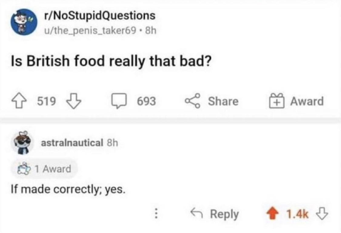 r/NoStupidQuestions u/the_penis_taker69 Is British food really that bad? 519 693 Share Award astralnautical 1 Award If made correctly; yes. Reply 1.4к