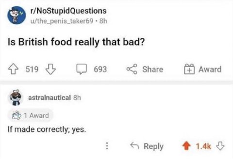 r/NoStupidQuestions u/the_penis_taker69 Is British food really that bad? 519 693 Share Award astralnautical 1 Award If made correctly; yes. Reply 1.4к