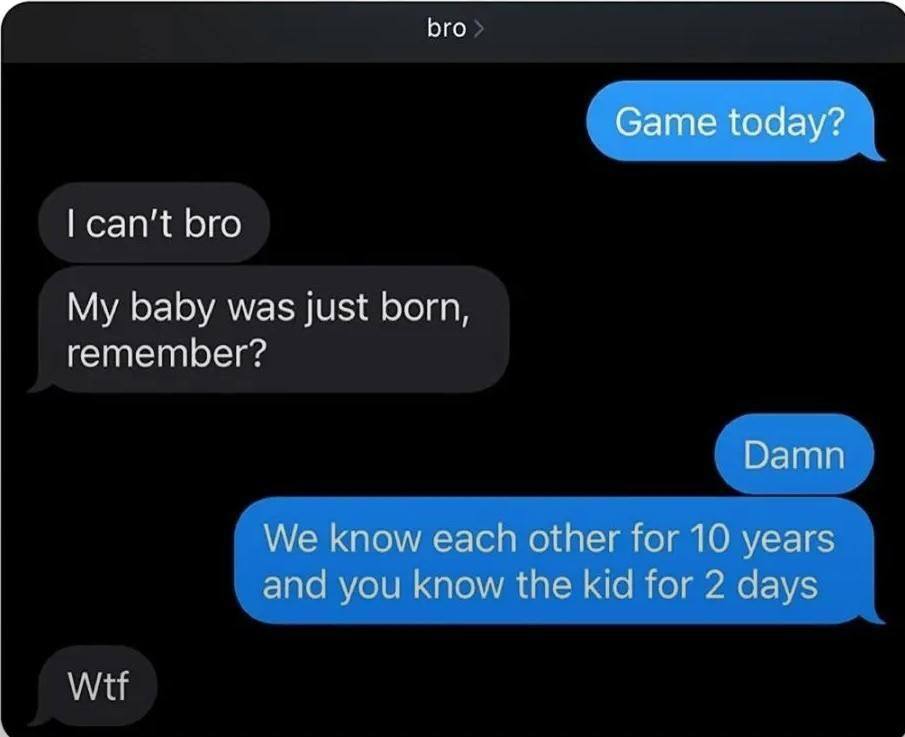 bro Game today? can't bro My baby was just born, remember? Damn We know each other for 10 years and you know the kid for 2 days Wtf