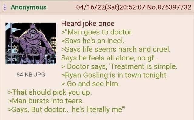 Anonymous 04/16/22(Sat)20:52:07 No.876397732 a Heard joke once >"Man goes to doctor. >Says he's an incel. >Зауз seems harsh and cruel. Says he feels all alone, no Doctor says, ‘Treatment is simple. 84