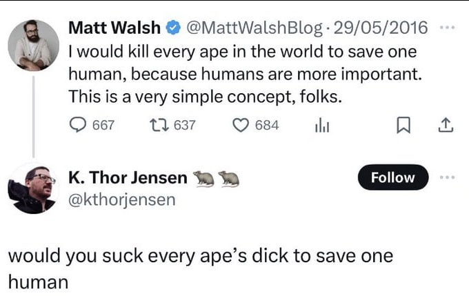 Matt Walsh @MattWalshBlog 29/05/2016 would kill every ape in the world to save one human, because humans are more important. This is a very simple concept, folks. 667 13637 К. Thor Jensen Follow @ktho