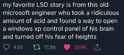 my favorite LSD story 1$ from this old microsoft engineer who took a ridiculous amount of acid and found a way to open a windows control panel of his brain and turned off his fear of heights 435 13 17
