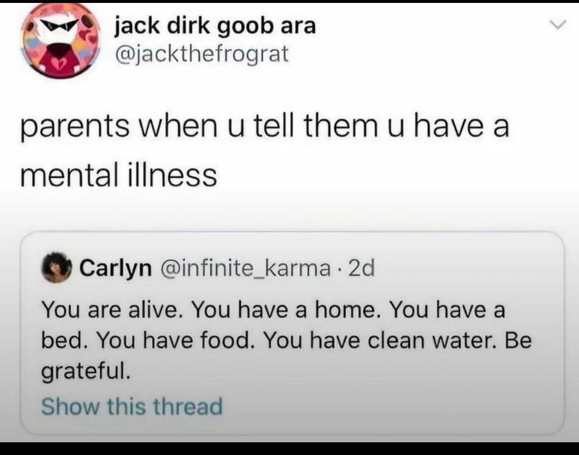 jack dirk goob ага @jackthefrograt parents when tell them have a mental illness Carlyn @infinite_karma You are alive. You have a home. You have a bed. You have food. You have clean water. Be grateful.